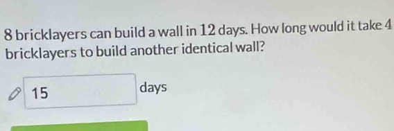 bricklayers can build a wall in 12 days. How long would it take 4
bricklayers to build another identical wall? 
15 2x ys