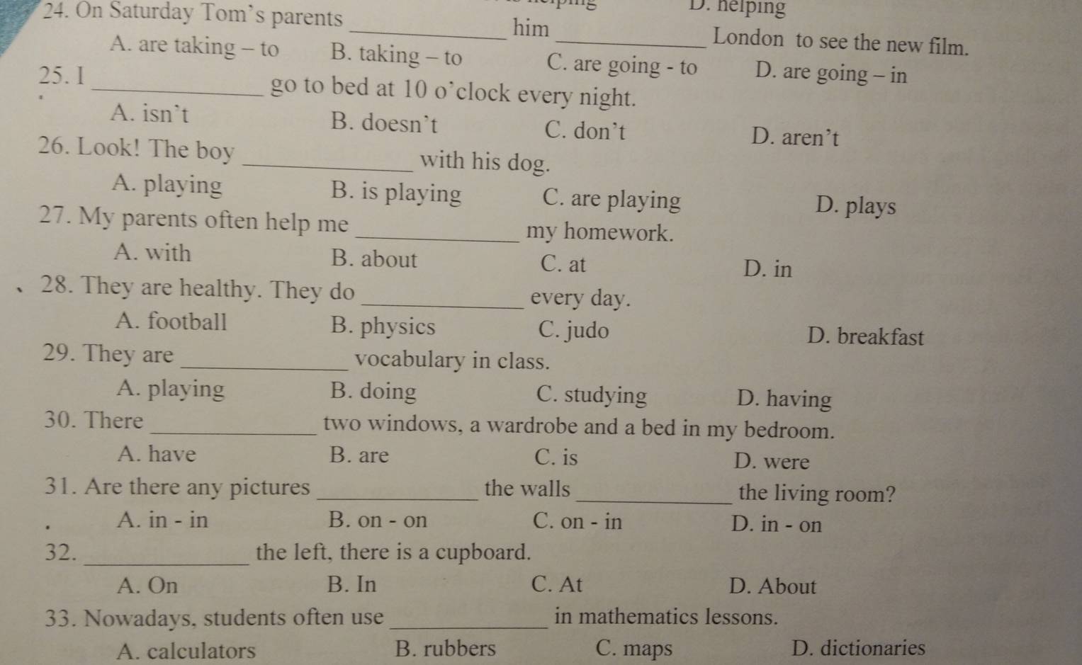 m5 D. helping
him
24. On Saturday Tom’s parents __London to see the new film.
A. are taking - to B. taking - to C. are going - to D. are going - in
25. I_ go to bed at 10 o’clock every night.
A. isn’t B. doesn’t C. don’t D. aren’t
26. Look! The boy _with his dog.
A. playing B. is playing C. are playing
D. plays
27. My parents often help me
_my homework.
A. with B. about
C. at D. in
28. They are healthy. They do _every day.
A. football B. physics C. judo D. breakfast
29. They are _vocabulary in class.
A. playing B. doing C. studying D. having
30. There _two windows, a wardrobe and a bed in my bedroom.
A. have B. are C. is D. were
31. Are there any pictures _the walls_ the living room?
A. in - in B. on - on C. on - in D. in - on
32. _the left, there is a cupboard.
A. On B. In C. At D. About
33. Nowadays, students often use _in mathematics lessons.
A. calculators B. rubbers C. maps D. dictionaries