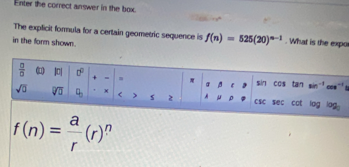 Enter the correct answer in the box.
The explicit formula for a certain geometric sequence is f(n)=525(20)^n-1. What is the expo
in the form shown.

f(n)= a/r (r) n