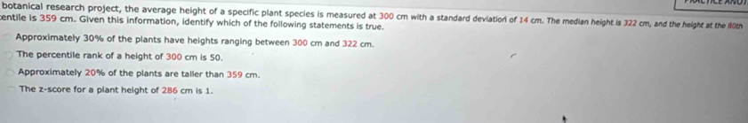 botanical research project, the average height of a specific plant species is measured at 300 cm with a standard deviation of 14 cm. The median height is 322 cm, and the height at the 80th
entile is 359 cm. Given this information, identify which of the following statements is true.
Approximately 30% of the plants have heights ranging between 300 cm and 322 cm.
The percentile rank of a height of 300 cm is 50.
Approximately 20% of the plants are taller than 359 cm.
The z-score for a plant height of 286 cm is 1.