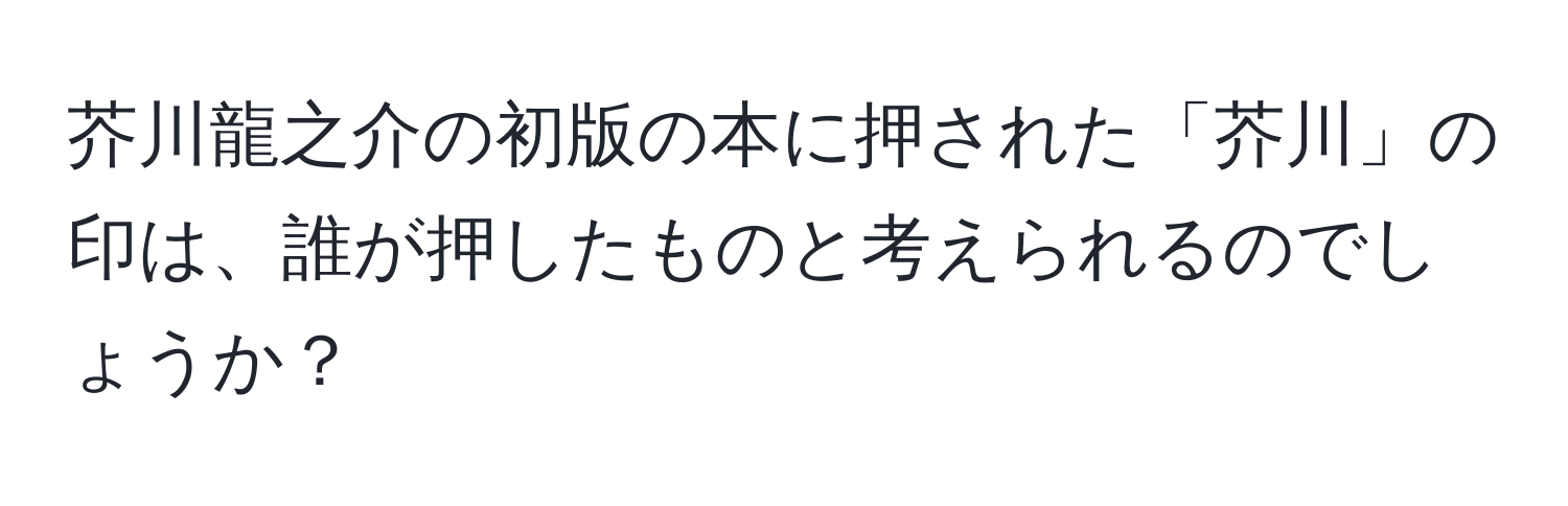 芥川龍之介の初版の本に押された「芥川」の印は、誰が押したものと考えられるのでしょうか？