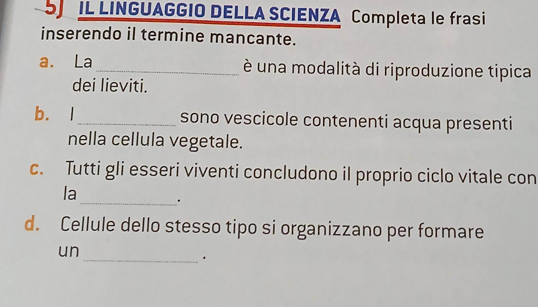 IL LINGUAGGIO DELLA SCIENZA Completa le frasi 
inserendo il termine mancante. 
a. La _è una modalità di riproduzione tipica 
dei lieviti. 
b. I_ sono vescicole contenenti acqua presenti 
nella cellula vegetale. 
c. Tutti gli esseri viventi concludono il proprio ciclo vitale con 
la 
_. 
d. Cellule dello stesso tipo si organizzano per formare 
un 
_.