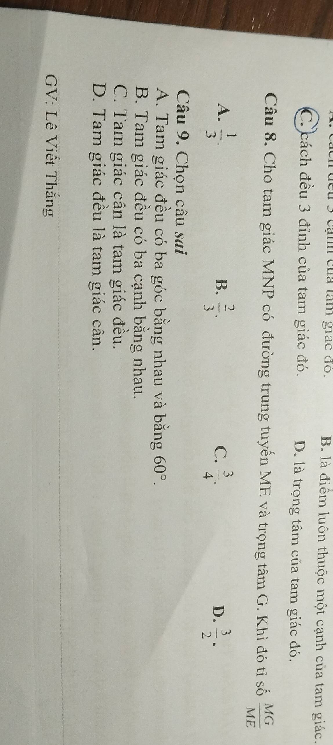 đeu 3 cạnh của tâm giác đo. B. là điểm luôn thuộc một cạnh của tam giác.
C. cách đều 3 đỉnh của tam giác đó. D. là trọng tâm của tam giác đó.
Câu 8. Cho tam giác MNP có đường trung tuyến ME và trọng tâm G. Khi đó tỉ số  MG/ME 
A.  1/3 .  2/3 . 
B.
C.  3/4 .  3/2 ·  
D.
Câu 9. Chọn câu sai
A. Tam giác đều có ba góc bằng nhau và bằng 60°.
B. Tam giác đều có ba cạnh bằng nhau.
C. Tam giác cân là tam giác đều.
D. Tam giác đều là tam giác cân.
GV: Lê Viết Thắng