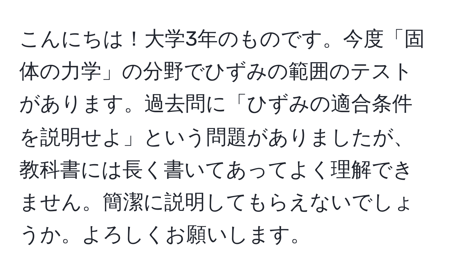 こんにちは！大学3年のものです。今度「固体の力学」の分野でひずみの範囲のテストがあります。過去問に「ひずみの適合条件を説明せよ」という問題がありましたが、教科書には長く書いてあってよく理解できません。簡潔に説明してもらえないでしょうか。よろしくお願いします。