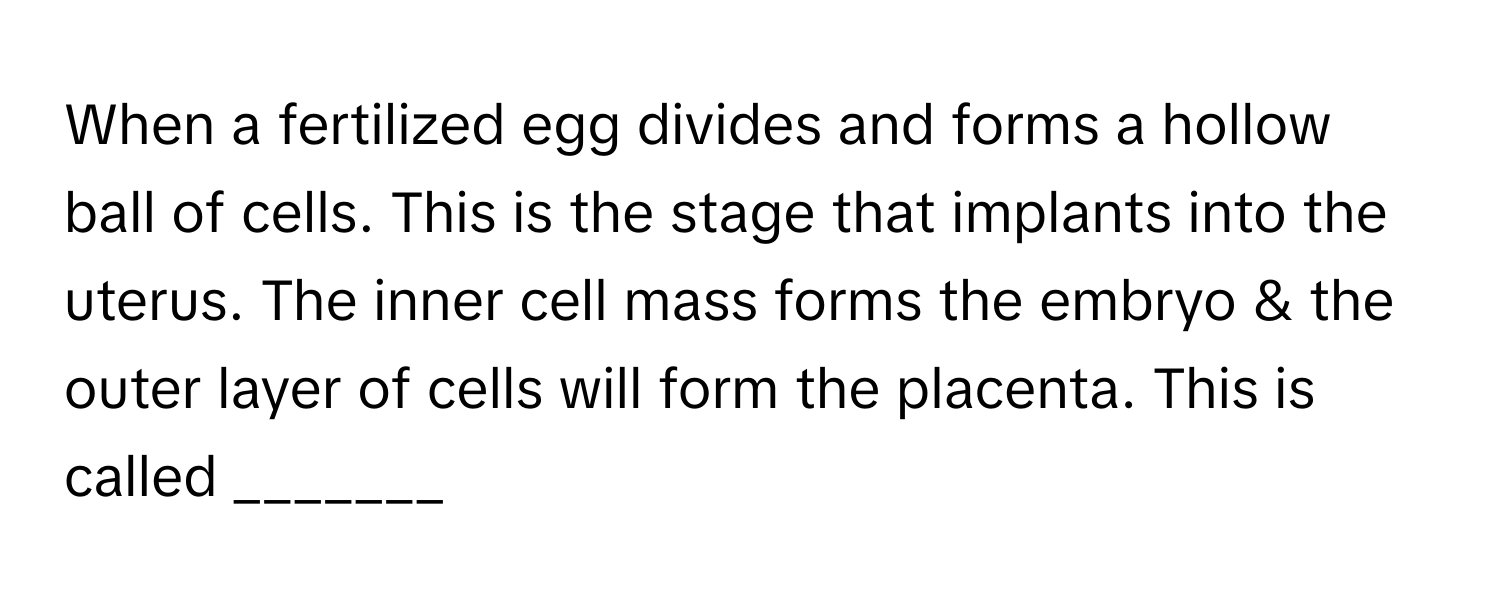 When a fertilized egg divides and forms a hollow ball of cells. This is the stage that implants into the uterus. The inner cell mass forms the embryo & the outer layer of cells will form the placenta. This is called _______