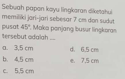 Sebuah papan kayu lingkaran diketahui
memiliki jari-jari sebesar 7 cm dan sudut
pusat 45°. Maka panjang busur lingkaran
tersebut adalah ....
a. 3,5 cm d. 6,5 cm
b. 4,5 cm e. 7,5 cm
c. 5,5 cm