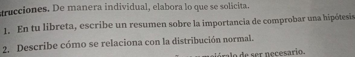 strucciones. De manera individual, elabora lo que se solicita. 
1. En tu libreta, escribe un resumen sobre la importancia de comprobar una hipótesis 
2. Describe cómo se relaciona con la distribución normal. 
ór e ser necesario.