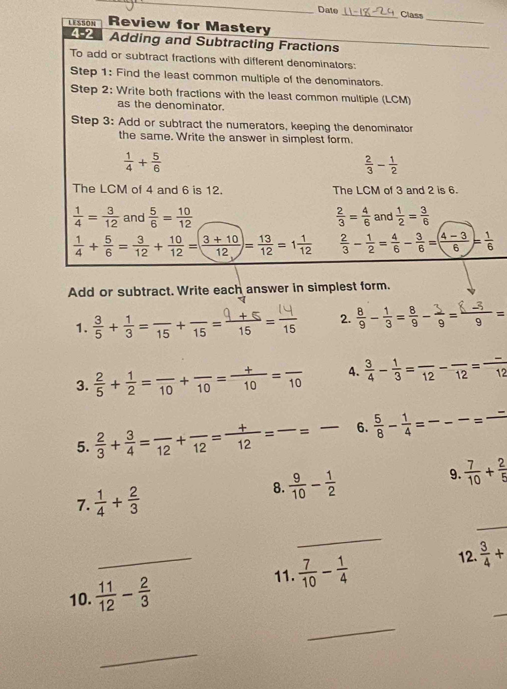 Date _Class
_
LESSON Review for Mastery
4-2 Adding and Subtracting Fractions
_
To add or subtract fractions with different denominators:
Step 1: Find the least common multiple of the denominators.
Step 2: Write both fractions with the least common multiple (LCM)
as the denominator.
Step 3: Add or subtract the numerators, keeping the denominator
the same. Write the answer in simplest form.
 1/4 + 5/6 
 2/3 - 1/2 
The LCM of 4 and 6 is 12. The LCM of 3 and 2 is 6.
 1/4 = 3/12  and  5/6 = 10/12   2/3 = 4/6  and  1/2 = 3/6 
 1/4 + 5/6 = 3/12 + 10/12 =( (3+10)/12 )= 13/12 =1 1/12   2/3 - 1/2 = 4/6 - 3/6 =( (4-3)/6 )= 1/6 
Add or subtract. Write each answer in simplest form.
1. ह+=+== 2.  8/9 - 1/3 = 8/9 - 3/9 = (8-3)/9 =
3.  2/5 + 1/2 =frac 10+frac 10= (+)/10 =frac 10 4.  3/4 - 1/3 =frac 12-frac 12=frac 12
5.  2/3 + 3/4 =frac 12+frac 12= (+)/12 =frac =frac  6.  5/8 - 1/4 = - _ -=frac 
_
7.  1/4 + 2/3  8.  9/10 - 1/2 
9.  7/10 + 2/5 
_
_
11.  7/10 - 1/4 
12.  3/4 +
10.  11/12 - 2/3 
_
_
_