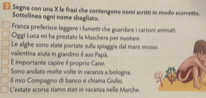 Segna con una X le frasi che contengono nomi scritti in modo scorretto. 
Sottolinea ogni nome sbagliato. 
Franca preferisce leggere i fumetti che guardare i cartoni animati. 
Oggi Luca mi ha prestato la Maschera per nuotare. 
Le alghe sono state portate sulla spiaggia dal mare mo 
valentina aiuta in giardino il suo Papá. 
E importante capire il proprio Cane, 
Sono andato molte volte in vacanza a bologna. 
Il mio Compagno di banco si chiama Giulio, 
L'estate scorsa siamo stati in vacanza nelle Marche,