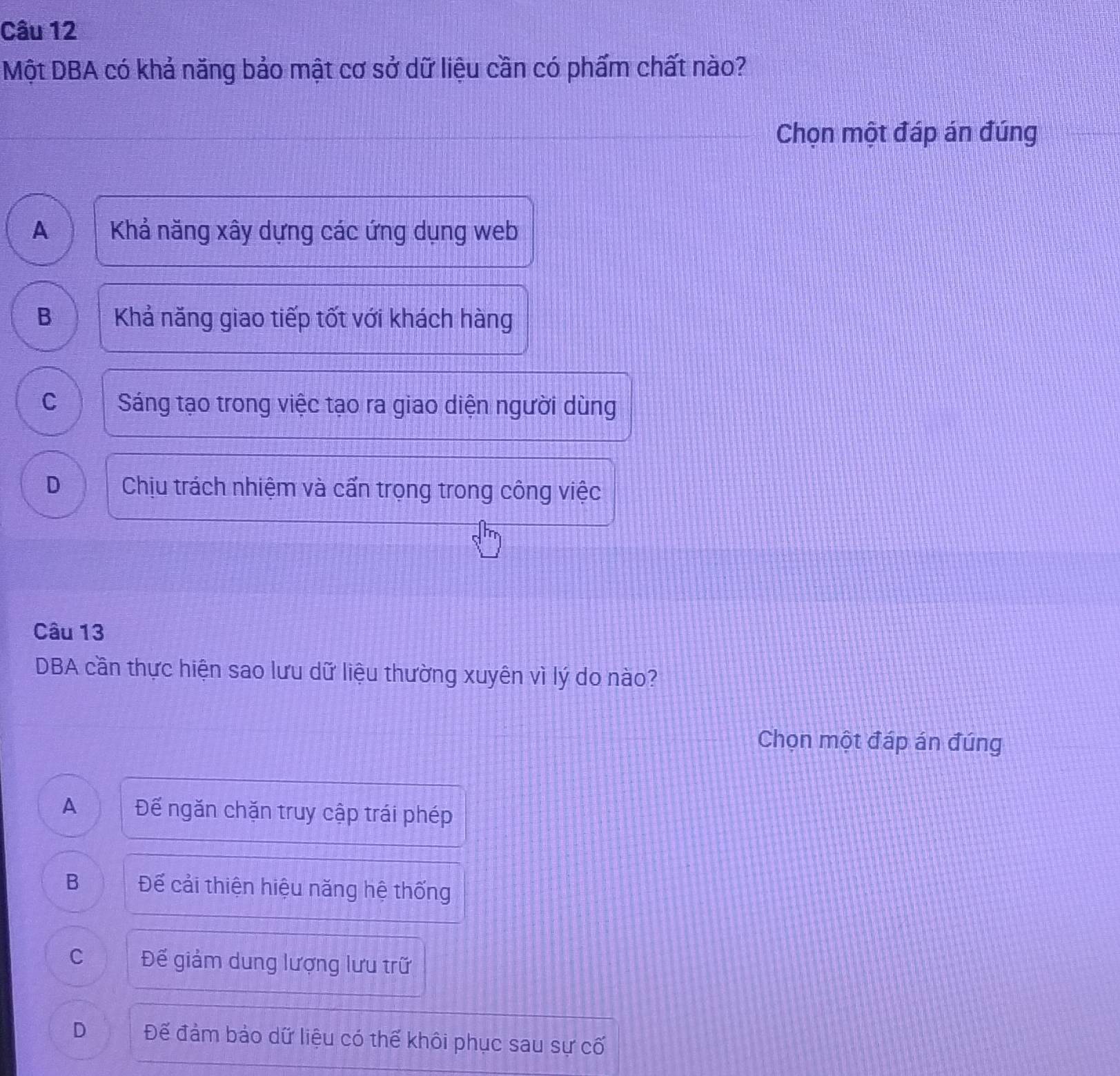 Một DBA có khả năng bảo mật cơ sở dữ liệu cần có phẩm chất nào?
Chọn một đáp án đúng
A  Khả năng xây dựng các ứng dụng web
B Khả năng giao tiếp tốt với khách hàng
C Sáng tạo trong việc tạo ra giao diện người dùng
D Chịu trách nhiệm và cấn trọng trong công việc
Câu 13
DBA cần thực hiện sao lưu dữ liệu thường xuyên vì lý do nào?
Chọn một đáp án đúng
A Đế ngăn chặn truy cập trái phép
B Đế cải thiện hiệu năng hệ thống
C Đế giảm dung lượng lưu trữ
D Đế đảm bảo dữ liệu có thế khôi phục sau sự cố