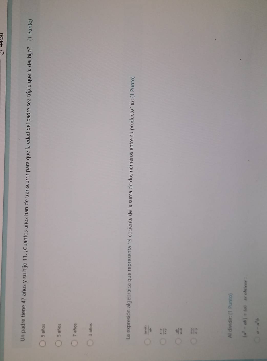 4450
Un padre tiene 47 años y su hijo 11. ¿Cuántos años han de transcurrir para que la edad del padre sea triple que la del hijo? (1 Punto)
9 años
5 años
7 años
3 años
La expresión algebraica que representa “el cociente de la suma de dos números entre su producto” es: (1 Punto)
 ((a+b))/ab 
 (x-y)/x+y 
 ab/a+b 
 (x* 7)/x-3 
Al dividir: (1 Punto)
(a^2-ab)/ (a) se obtiene :
a-a^2b