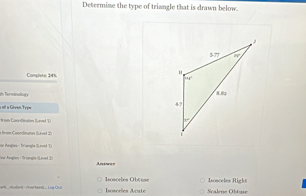 Determine the type of triangle that is drawn below.
Complete; 24%
th Terminology 
s of a Given Type
from Coordinates (Level 1) 
e from Coordinates (Level 2)
or Angles - Triangle (Level 1)
or Angles - Triangle (Level 2)
Answer
Isosceles Obtuse Isosceles Right
lark _ student - riverbend... Log Out Isosceles Acute Scalene Obtuse