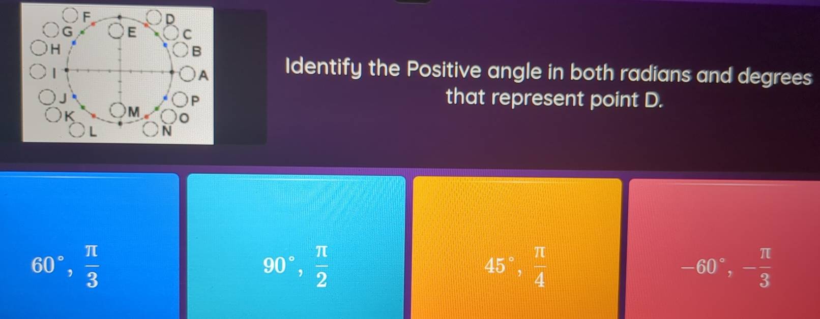 Identify the Positive angle in both radians and degrees
that represent point D.
60°,  π /3 
90°,  π /2 
45°,  π /4 
-60°, - π /3 