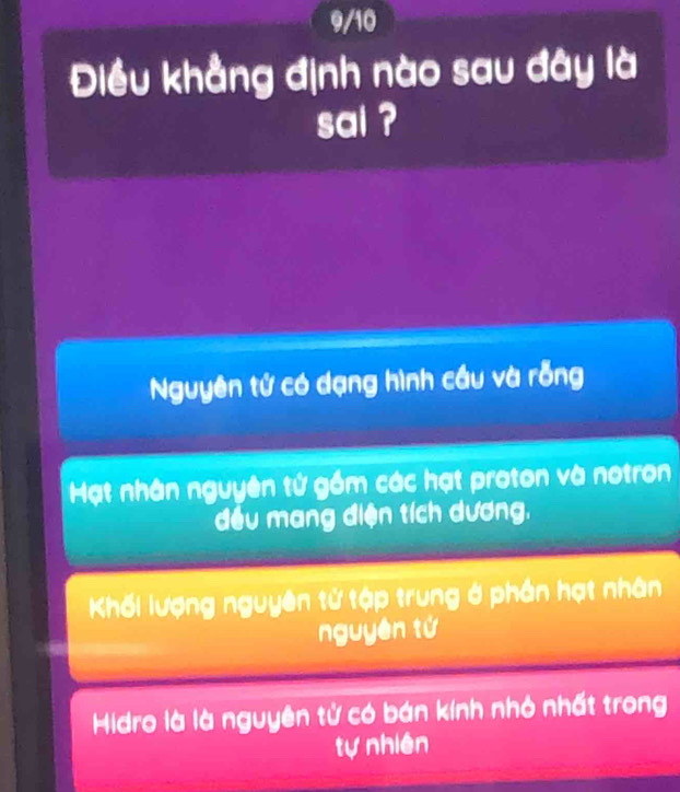 9/10
Điều khẳng định nào sau đây là
sai ?
Nguyên tử có dạng hình cầu và rỗng
Mạt nhân nguyên tử gồm các hạt proton và notron
đều mang điện tích dương.
Khối lượng nguyên tử tập trung ở phần hạt nhân
nguyên tứ
Hidro là là nguyên tử có bán kính nhỏ nhất trong
tự nhiên