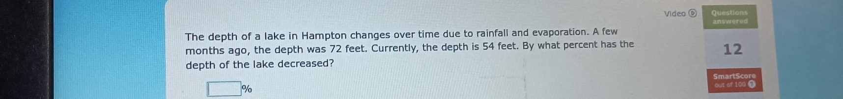 Video ⑥ Questions
answered
The depth of a lake in Hampton changes over time due to rainfall and evaporation. A few
months ago, the depth was 72 feet. Currently, the depth is 54 feet. By what percent has the
12
depth of the lake decreased?
SmartScore
□ % 
out of 100 7