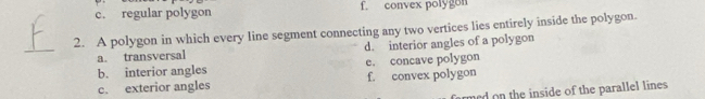 c. regular polygon f. convex polygon
2. A polygon in which every line segment connecting any two vertices lies entirely inside the polygon.
_
a. transversal d. interior angles of a polygon
b. interior angles e. concave polygon
c. exterior angles f. convex polygon
med on the inside of the parallel lines.