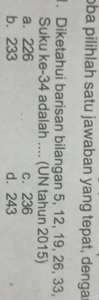 oba pilihlah satu jawaban yang tepat, dengar
. Diketahui barisan bilangan 5, 12, 19, 26, 33,
Suku ke- 34 adalah .... (UN tahun 2015)
a. 226 c. 236
b. 233 d. 243