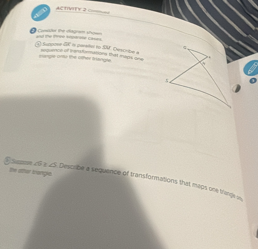 ACTIVITY 2 Continued 
Consider the diagram shown 
and the three separate cases. 
) Suppose overline GC is parallel to SM. Describe a 
sequence of transformations that maps one 
mangle onto the other triangle. 
the other briangle. 
S Supmose ∠ G≌ ∠ S Describe a sequence of transformations that maps one triangle on
