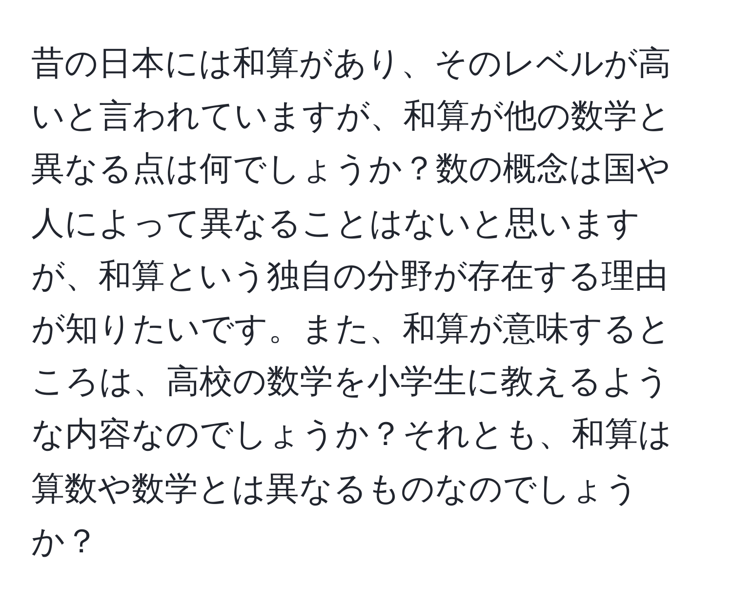 昔の日本には和算があり、そのレベルが高いと言われていますが、和算が他の数学と異なる点は何でしょうか？数の概念は国や人によって異なることはないと思いますが、和算という独自の分野が存在する理由が知りたいです。また、和算が意味するところは、高校の数学を小学生に教えるような内容なのでしょうか？それとも、和算は算数や数学とは異なるものなのでしょうか？