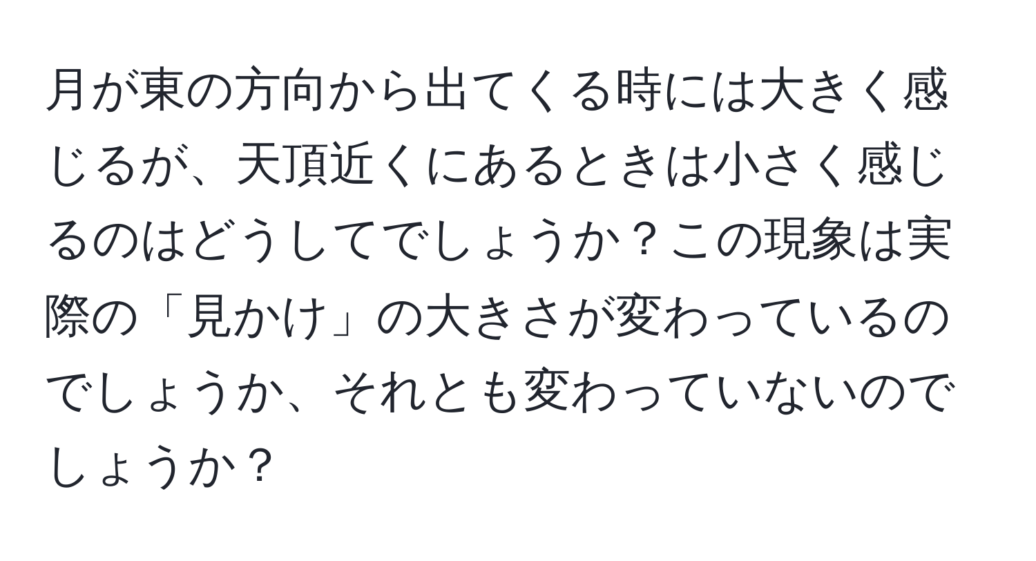 月が東の方向から出てくる時には大きく感じるが、天頂近くにあるときは小さく感じるのはどうしてでしょうか？この現象は実際の「見かけ」の大きさが変わっているのでしょうか、それとも変わっていないのでしょうか？