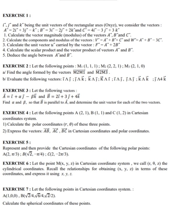 ī,   and k² being the unit vectors of the rectangular axes (Oxyz), we consider the vectors :
A^(to)=2vector i+3vector j-k^(to);B^(to)=3vector i-2j^(to)+2k^(to) and C^(to)=4vector i-3vector j+3k^(to)
1. Calculate the vector magnitude (modulus) of the vectors A^(to),B^(to) and C^(to).
2. Calculate the components and modulus of the vectors : V^(to)=A^(to)+B^(to)+C^(to) and W^(to)=A^(to)+B^(to)-3C^(to).
3. Calculate the unit vector u¯ carried by the vector : F^(to)=A^(to)+2B^(to)
4. Calculate the scalar product and the vector product of vectors A^(to) and B^(to).
5. Deduce the angle between A and B^(to).
EXERCISE 2 : Let the following points : M_1(1,1,1);M_2(2,2,1);M_3(2,1,0)
a/ Find the angle formed by the vectors vector M2M1 and vector M2M3.
b/ Evaluate the following vectors: vector Iwedge vector j;vector k;vector kwedge vector j;vector kwedge vector i;vector i^((ï, ī^ï ; vector k)wedge vector k);vector jwedge 4vector k
EXERCISE 3 : Let the following vectors :
vector A=vector i+alpha vector j-beta vector k and vector B=2vector i+3vector j+4vector k
Find α and β, so that vector B is parallel to vector A , and determine the unit vector for each of the two vectors.
EXERCISE 4 : Let the following points A(2,1),B(1,1) and C(1,2) in Cartesian
coordinates system.
1) Calculate the polar coordinates (r,θ ) of these three points.
2) Express the vectors: vector AB,vector AC,vector BC in Cartesian coordinates and polar coordinates.
EXERCISE 5 :
Represent and then provide the Cartesian coordinates of the following polar points:
A(2,π /3);B(sqrt(2),-π /4);C(2,-2π /3).
EXERCISE 6 : Let the point M(x,y,z) in Cartesian coordinate system , we call (r,θ ,z) the
cylindrical coordinates. Recall the relationships for obtaining (x,y,z) in terms of these
coordinates, and express it using x, y, z.
EXERCISE 7 : Let the following points in Cartesian coordinates system. :
A(1,0,0),B(sqrt(2)/4,sqrt(6)/4,sqrt(2)/2).
Calculate the spherical coordinates of these points.