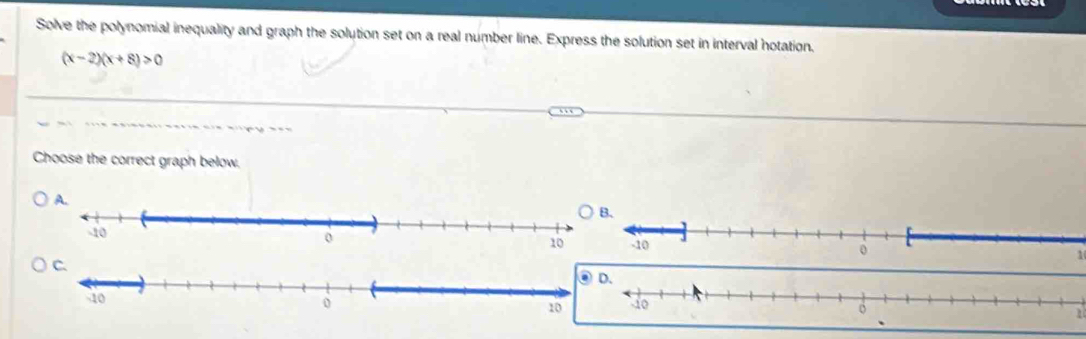 Solve the polynomial inequality and graph the solution set on a real number line. Express the solution set in interval hotation.
(x-2)(x+8)>0
Choose the correct graph below.