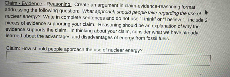 Claim - Evidence - Reasoning! Create an argument in claim-evidence-reasoning format 
addressing the following question: What approach should people take regarding the use of 
nuclear energy? Write in complete sentences and do not use “I think” or “I believe”. Include 3
pieces of evidence supporting your claim. Reasoning should be an explanation of why the 
evidence supports the claim. In thinking about your claim, consider what we have already 
learned about the advantages and disadvantages of energy from fossil fuels. 
Claim: How should people approach the use of nuclear energy?