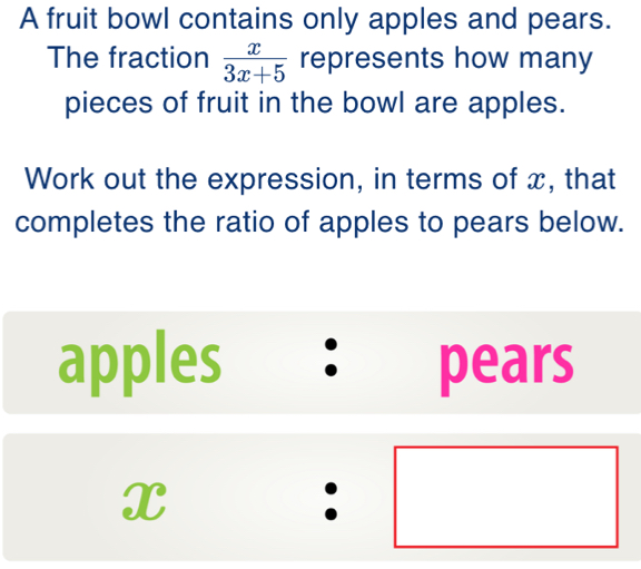 A fruit bowl contains only apples and pears. 
The fraction  x/3x+5  represents how many 
pieces of fruit in the bowl are apples. 
Work out the expression, in terms of x, that 
completes the ratio of apples to pears below. 
apples • pears
x:□