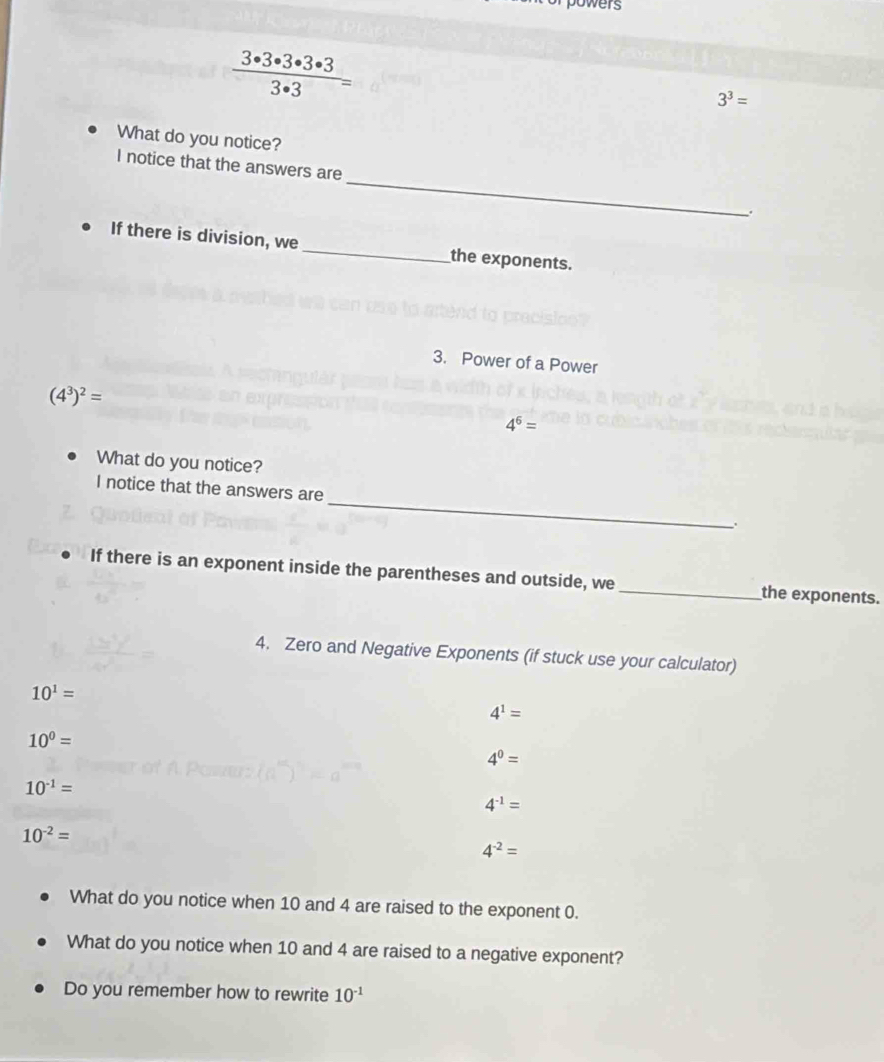 powers
 3· 3· 3· 3· 3/3· 3 =
3^3=
What do you notice?
I notice that the answers are _.
If there is division, we _the exponents.
3. Power of a Power
(4^3)^2=
4^6=
What do you notice?
I notice that the answers are_ .
If there is an exponent inside the parentheses and outside, we_ the exponents.
4. Zero and Negative Exponents (if stuck use your calculator)
10^1=
4^1=
10^0=
4^0=
10^(-1)=
4^(-1)=
10^(-2)=
4^(-2)=
What do you notice when 10 and 4 are raised to the exponent 0.
What do you notice when 10 and 4 are raised to a negative exponent?
Do you remember how to rewrite 10^(-1)