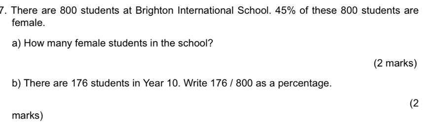 There are 800 students at Brighton International School. 45% of these 800 students are 
female. 
a) How many female students in the school? 
(2 marks) 
b) There are 176 students in Year 10. Write 176 / 800 as a percentage. 
(2 
marks)