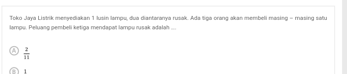 Toko Jaya Listrik menyediakan 1 lusin lampu, dua diantaranya rusak. Ada tiga orang akan membeli masing - masing satu
lampu. Peluang pembeli ketiga mendapat lampu rusak adalah ....
a  2/11 
B) 1