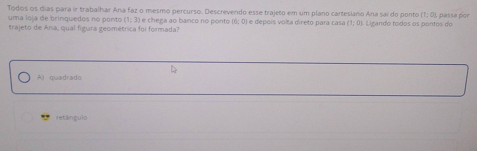 Todos os dias para ir trabalhar Ana faz o mesmo percurso. Descrevendo esse trajeto em um plano cartesiano Ana sai do ponto (1;0) , passa por
uma loja de brinquedos no ponto (1;3) e chega ao banco no ponto (6;0) e depois volta direto para casa (1;0). Ligando todos os pontos do
trajeto de Ana, qual figura geométrica foi formada?
A) quadrado
retângulo