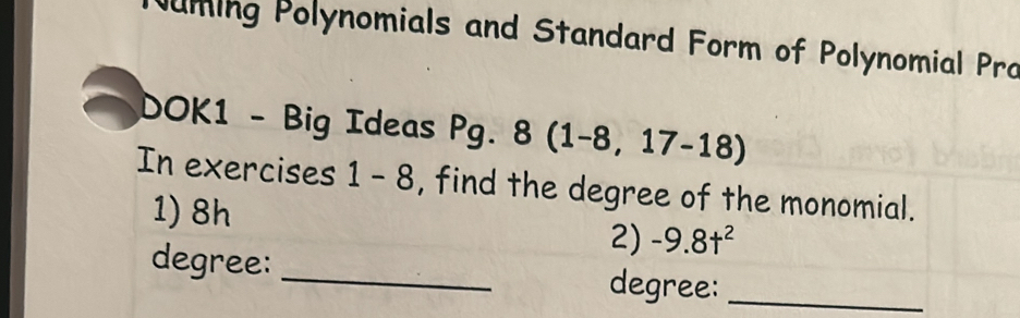 ming Polynomials and Standard Form of Polynomial Pro 
DOK1 - Big Ideas Pg. 8(1-8,17-18)
In exercises 1-8 , find the degree of the monomial. 
1) 8h
2) -9.8t^2
degree: _degree:_