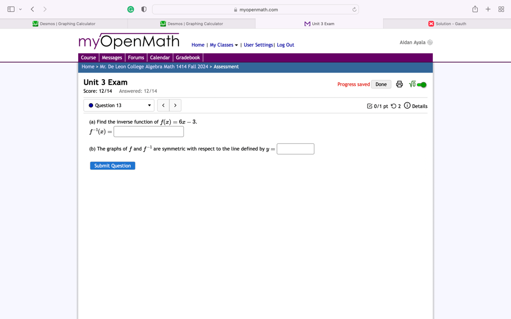 myopenmath.com 88 
Desmos | Graphing Calculator Desmos | Graphing Calculator [ Unit 3 Exam Solution - Gauth 
myOpenMath Home | My Classes ▼ | User Settings| Log Out Aidan Ayala 
Course Messages Forums Calendar Gradebook 
Home > Mr. De Leon College Algebra Math 1414 Fall 2024 > Assessment 
Unit 3 Exam Progress saved Done sqrt(0) 
Score: 12/14 Answered: 12/14 
Question 13 < > □ 0/1 ptつ 2 0 Details 
(a) Find the inverse function of f(x)=6x-3.
f^(-1)(x)=□
(b) The graphs of f and f^(-1) are symmetric with respect to the line defined by y=□
Submit Question