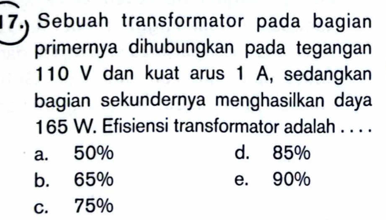 Sebuah transformator pada bagian
primernya dihubungkan pada tegangan
110 V dan kuat arus 1 A, sedangkan
bagian sekundernya menghasilkan daya
165 W. Efisiensi transformator adalah . . . .
a. 50% d. 85%
b. 65% e. 90%
c. 75%