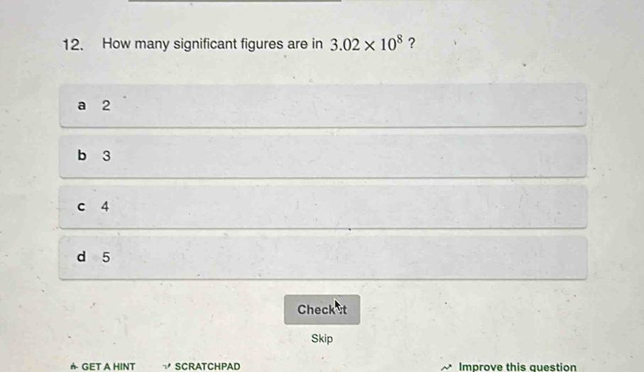 How many significant figures are in 3.02* 10^8 ?
a 2
b 3
c 4
d 5
Check et
Skip
* GET A HINT SCRATCHPAD Improve this auestion