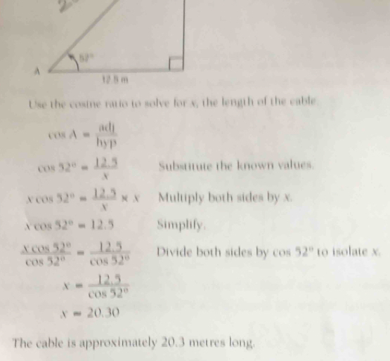 Use the cosine ratio to solve for x, the length of the cable
cos A= adj/hyp 
cos 52°= (12.5)/x  Substitute the known values.
xcos 52°= (12.5)/x * x Multiply both sides by x.
xcos 52°=12.5 Simplify.
 xcos 52°/cos 52° = (12.5)/cos 52°  Divide both sides by cos 52° to isolate x.
x= (12.5)/cos 52° 
x=20.30
The cable is approximately 20.3 metres long.