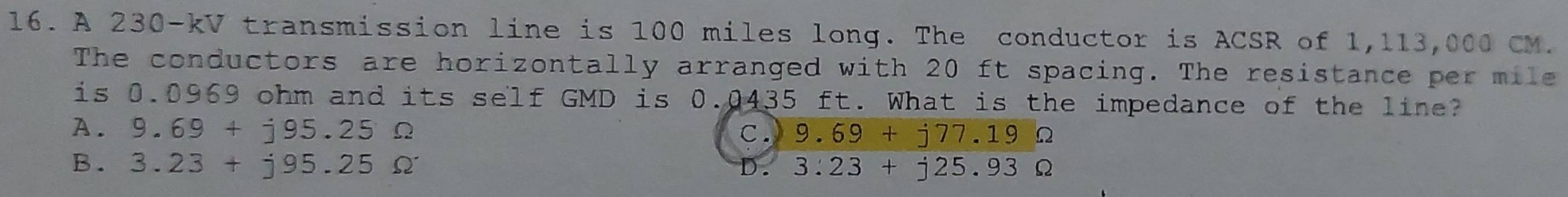 A 230-kV transmission line is 100 miles long. The conductor is ACSR of 1,113,000 CM.
The conductors are horizontally arranged with 20 ft spacing. The resistance per mile
is 0.0969 ohm and its self GMD is 0.0435 ft. What is the impedance of the line?
A. 9.69+j95.25Omega C. 9.69+j77.19Omega
B. 3.23+j95.25Omega 3.23+j25.93Omega
).