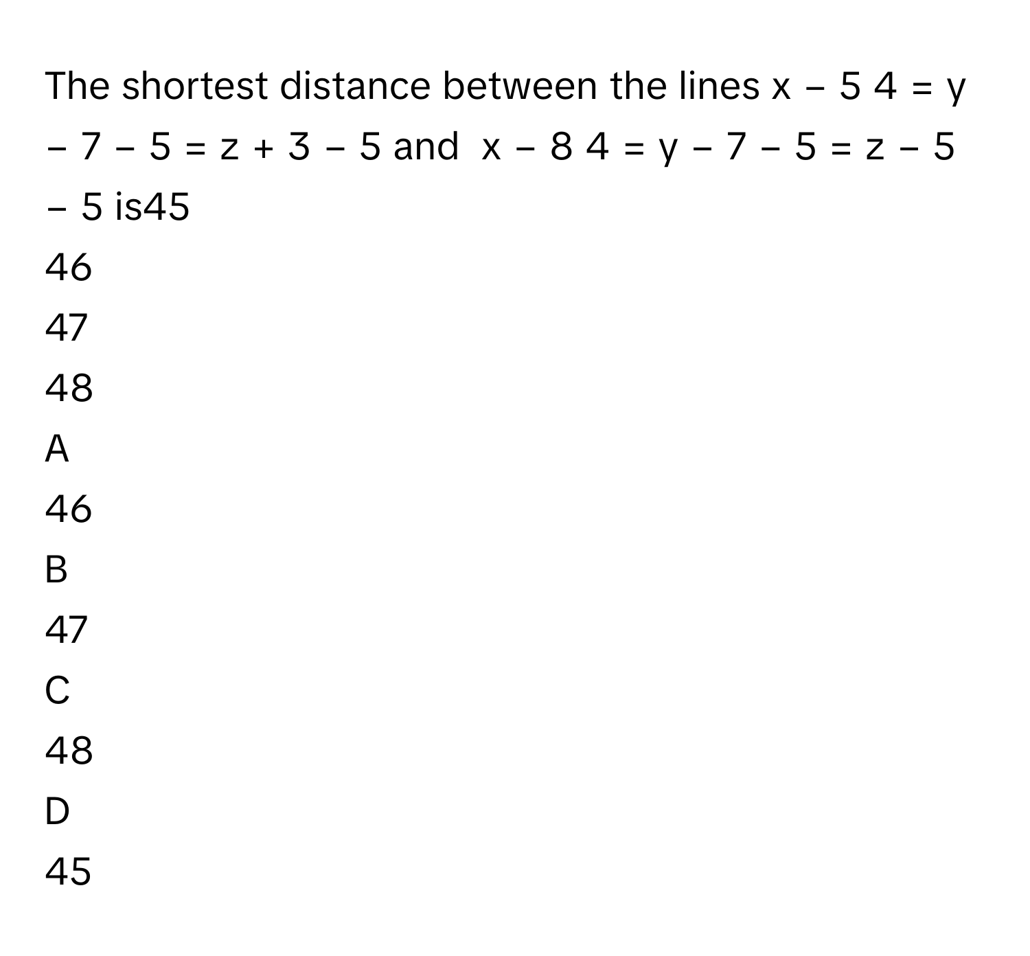 The shortest distance between the lines x  −  5    4         =  y  −  7    −  5          =  z  +  3    −  5              and  x  −  8    4         =  y  −  7    −  5          =  z  −  5    −  5              is45     
46     
47     
48     

A  
46      


B  
47      


C  
48      


D  
45