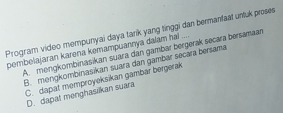 Program video mempunyai daya tarik yang tinggi dan bermanfaat untuk proses
pembelajaran karena kemampuannya dalam hal ....
A. mengkombinasikan suara dan gambar bergerak secara bersamaan
B. mengkombinasikan suara dan gambar secara bersama
C. dapat memproyeksikan gambar bergerak
D. dapat menghasilkan suara