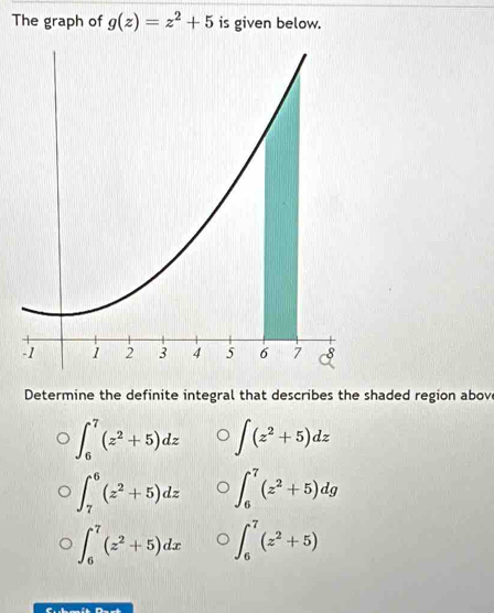 The graph of g(z)=z^2+5 is given below.
Determine the definite integral that describes the shaded region above
∈t _6^(7(z^2)+5)dz ∈t (z^2+5)dz
∈t _7^(6(z^2)+5)dz ∈t _6^(7(z^2)+5)dg
∈t _6^(7(z^2)+5)dx ∈t _6^(7(z^2)+5)