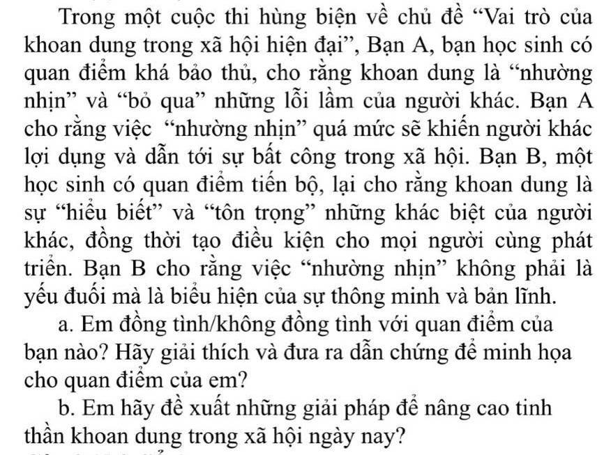 Trong một cuộc thi hùng biện về chủ đề “Vai trò của 
khoan dung trong xã hội hiện đại”, Bạn A, bạn học sinh có 
quan điểm khá bảo thủ, cho rằng khoan dung là “nhường 
nhịn” và “bỏ qua” những lỗi lầm của người khác. Bạn A 
cho rằng việc “nhường nhịn” quá mức sẽ khiến người khác 
lợi dụng và dẫn tới sự bất công trong xã hội. Bạn B, một 
học sinh có quan điểm tiến bộ, lại cho rằng khoan dung là 
sự “hiểu biết” và “tôn trọng” những khác biệt của người 
khác, đồng thời tạo điều kiện cho mọi người cùng phát 
triển. Bạn B cho rằng việc “nhường nhịn” không phải là 
yếu đuối mà là biểu hiện của sự thông minh và bản lĩnh. 
a. Em đồng tình/không đồng tình với quan điểm của 
bạn nào? Hãy giải thích và đưa ra dẫn chứng đề minh họa 
cho quan điêm của em? 
b. Em hãy đề xuất những giải pháp để nâng cao tinh 
thần khoan dung trong xã hội ngày nay?