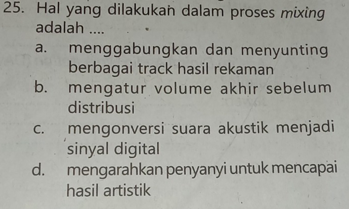 Hal yang dilakukan dalam proses mixing
adalah ....
a. menggabungkan dan menyunting
berbagai track hasil rekaman
b. mengatur volume akhir sebelum
distribusi
c. mengonversi suara akustik menjadi
sinyal digital
d. mengarahkan penyanyi untuk mencapai
hasil artistik