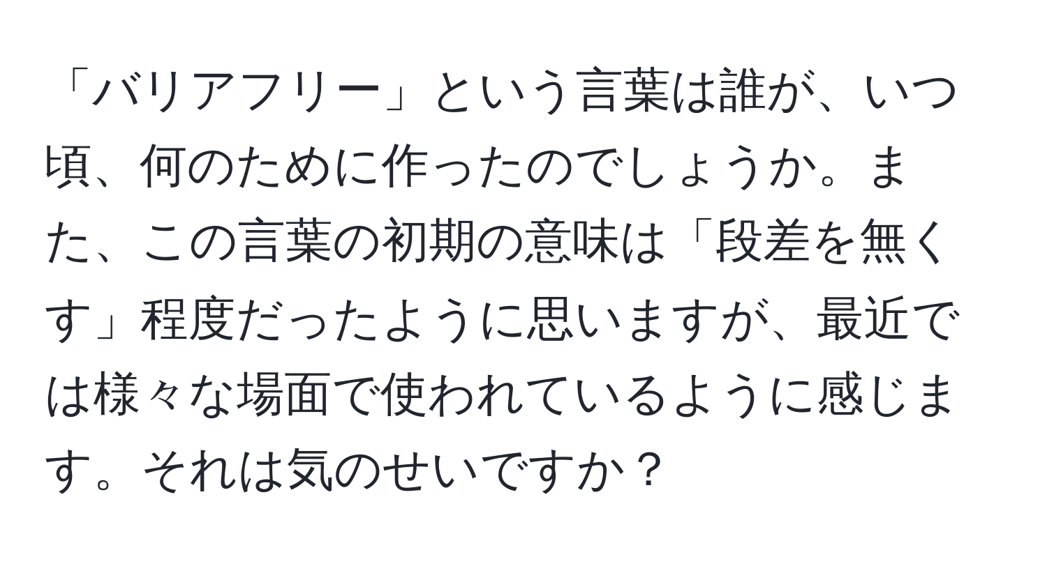 「バリアフリー」という言葉は誰が、いつ頃、何のために作ったのでしょうか。また、この言葉の初期の意味は「段差を無くす」程度だったように思いますが、最近では様々な場面で使われているように感じます。それは気のせいですか？