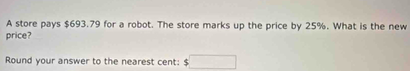 A store pays $693.79 for a robot. The store marks up the price by 25%. What is the new 
price? 
Round your answer to the nearest cent: $□