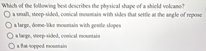 Which of the following best describes the physical shape of a shield volcano?
a small, steep-sided, conical mountain with sides that settle at the angle of repose
a large, dome-like mountain with gentle slopes
a large, steep-sided, conical mountain
a flat-topped mountain