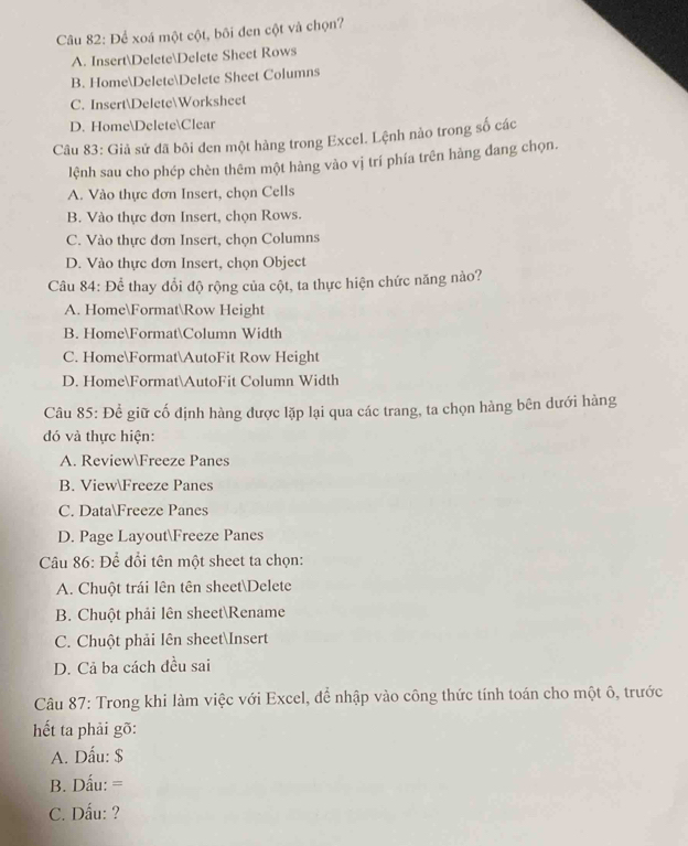 Để xoá một cột, bối đen cột và chọn?
A. InsertDeleteDelete Sheet Rows
B. HomeDeleteDelete Sheet Columns
C. InsertDeleteWorksheet
D. HomeDeleteClear
Câu 83: Giả sử đã bôi đen một hàng trong Excel. Lệnh nảo trong số các
lệnh sau cho phép chèn thêm một hàng vào vị trí phía trên hàng đang chọn.
A. Vào thực đơn Insert, chọn Cells
B. Vào thực đơn Insert, chọn Rows.
C. Vào thực đơn Insert, chọn Columns
D. Vào thực đơn Insert, chọn Object
Câu 84: Để thay đổi độ rộng của cột, ta thực hiện chức năng nào?
A. HomeFormatRow Height
B. HomeFormatColumn Width
C. HomeFormatAutoFit Row Height
D. HomeFormatAutoFit Column Width
Câu 85: Để giữ cố định hàng được lặp lại qua các trang, ta chọn hàng bên dưới hàng
đó và thực hiện:
A. ReviewFreeze Panes
B. ViewFreeze Panes
C. DataFreeze Panes
D. Page LayoutFreeze Panes
Câu 86: Để đổi tên một sheet ta chọn:
A. Chuột trái lên tên sheetDelete
B. Chuột phải lên sheetRename
C. Chuột phải lên sheetInsert
D. Cả ba cách đều sai
Câu 87: Trong khi làm việc với Excel, để nhập vào công thức tính toán cho một ô, trước
hết ta phải gõ:
A. Dấu: $
B. Dấu: =
C. Dẫu: ?