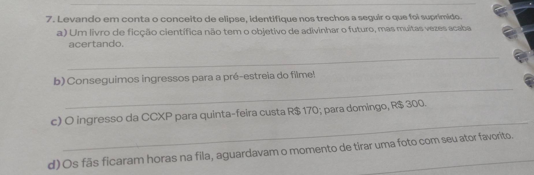 Levando em conta o conceito de elipse, identifique nos trechos a seguir o que foi suprimido. 
a) Um livro de ficção científica não tem o objetivo de adivinhar o futuro, mas muitas vezes acaba 
acertando. 
_ 
_ 
b) Conseguimos ingressos para a pré-estreia do filme! 
_ 
c) O ingresso da CCXP para quinta-feira custa R$ 170; para domingo, R$ 300. 
d)Os fãs ficaram horas na fila, aguardavam o momento de tirar uma foto com seu ator favorito.