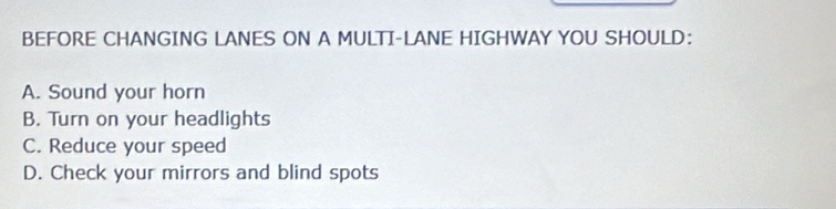 BEFORE CHANGING LANES ON A MULTI-LANE HIGHWAY YOU SHOULD:
A. Sound your horn
B. Turn on your headlights
C. Reduce your speed
D. Check your mirrors and blind spots