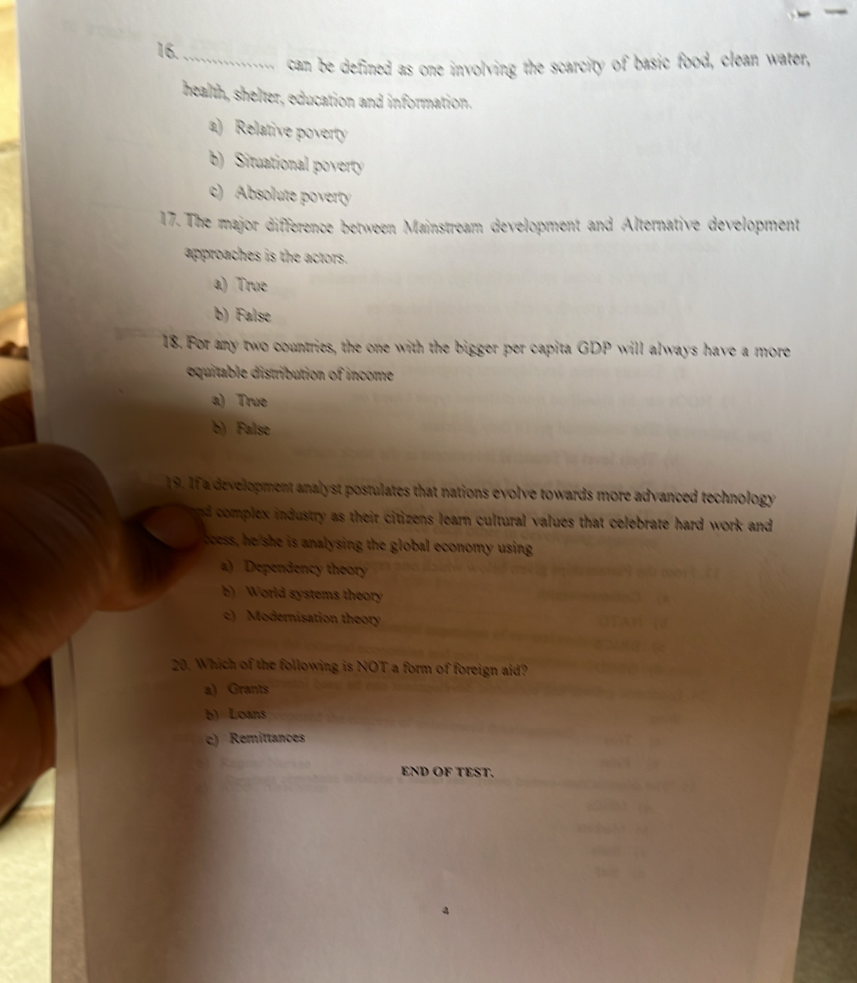 can be defined as one involving the scarcity of basic food, clean water,
health, shelter, education and information.
a) Relative poverty
b) Situational poverty
c) Absolute poverty
17. The major difference between Mainstream development and Alternative development
approaches is the actors.
a) True
b) False
18. For any two countries, the one with the bigger per capita GDP will always have a more
equitable distribution of income
a) True
b) False
19. If a development analyst postulates that nations evolve towards more advanced technology
nd complex industry as their citizens learn cultural values that celebrate hard work and 
boess, he she is analysing the global economy using
a) Dependency theor
b) World systems theory
c) Modernisation theory
20. Which of the following is NOT a form of foreign aid?
a) Grants
b) Loans
c) Remittances
END OF TEST.